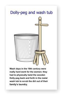 Dolly-peg and wash tub               Wash days in the 19th century were   really hard work for the women; they    had to physically twist the wooden    Dolly-peg back and forth in the metal wash tub to scrub the dirt out of their family’s laundry.