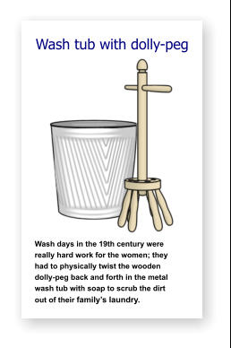 Wash tub with dolly-peg               Wash days in the 19th century were   really hard work for the women; they    had to physically twist the wooden     dolly-peg back and forth in the metal  wash tub with soap to scrub the dirt      out of their family’s laundry.